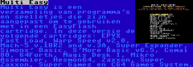 Multi Easy | Multi Easy is een verzameling van programma's en spelletjes die zijn aangepast om te gebruiken met in een EasyFlash cartridge. In deze versie de volgende cartridges: EPYX Fast Load, Warp Speed v2.0, Mach-5 v.1BR2 and v.3A, Super Expander, Simons' Basic, S'More Basic v6.5, Comal 80, 64Forth, Magis Desk I, Mikro Assembler, Hesmon64, Zaxxon, Super Zaxxon, Super Games en C64 Games System.