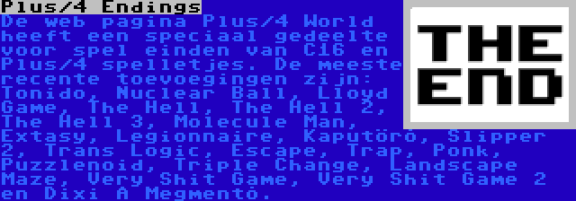 Plus/4 Endings | De web pagina Plus/4 World heeft een speciaal gedeelte voor spel einden van C16 en Plus/4 spelletjes. De meeste recente toevoegingen zijn: Tonido, Nuclear Ball, Lloyd Game, The Hell, The Hell 2, The Hell 3, Molecule Man, Extasy, Legionnaire, Kaputörõ, Slipper 2, Trans Logic, Escape, Trap, Ponk, Puzzlenoid, Triple Change, Landscape Maze, Very Shit Game, Very Shit Game 2 en Dixi A Megmentõ.