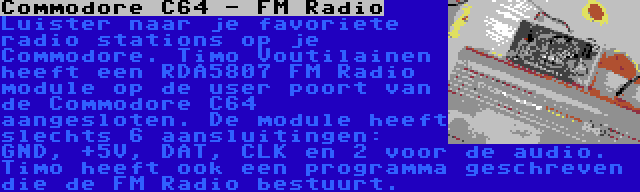 Commodore C64 - FM Radio | Luister naar je favoriete radio stations op je Commodore. Timo Voutilainen heeft een RDA5807 FM Radio module op de user poort van de Commodore C64 aangesloten. De module heeft slechts 6 aansluitingen: GND, +5V, DAT, CLK en 2 voor de audio. Timo heeft ook een programma geschreven die de FM Radio bestuurt.