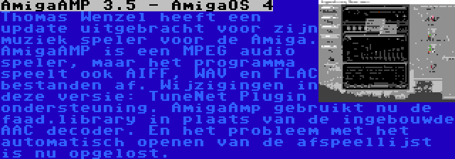 AmigaAMP 3.5 - AmigaOS 4 | Thomas Wenzel heeft een update uitgebracht voor zijn muziek speler voor de Amiga. AmigaAMP is een MPEG audio speler, maar het programma speelt ook AIFF, WAV en FLAC bestanden af. Wijzigingen in deze versie: TuneNet Plugin ondersteuning. AmigaAmp gebruikt nu de faad.library in plaats van de ingebouwde AAC decoder. En het probleem met het automatisch openen van de afspeellijst is nu opgelost.