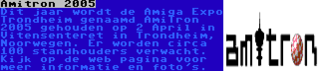 Amitron 2005 | Dit jaar wordt de Amiga Expo Trondheim genaamd AmiTron 2005 gehouden op 2 April in Vitensenteret in Trondheim, Noorwegen. Er worden circa 100 standhouders verwacht. Kijk op de web pagina voor meer informatie en foto's.