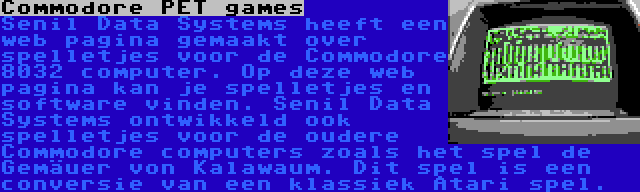 Commodore PET games | Senil Data Systems heeft een web pagina gemaakt over spelletjes voor de Commodore 8032 computer. Op deze web pagina kan je spelletjes en software vinden. Senil Data Systems ontwikkeld ook spelletjes voor de oudere Commodore computers zoals het spel de Gemäuer von Kalawaum. Dit spel is een conversie van een klassiek Atari spel.