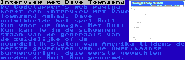 Interview met Dave Townsend | De Codetapper's web pagina heeft een interview met Dave Townsend gehad. Dave ontwikkelde het spel Bull Run voor de Amiga. Met Bull Run kan je in de schoenen staan van de generaals van de zuidelijke of de noordelijk staten van Amerika tijdens de eerste gevechten van de Amerikaanse burgeroorlog, deze eerste gevechten worden de Bull Run genoemd.