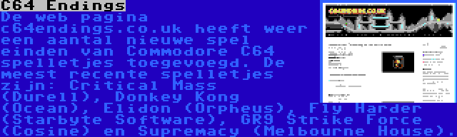 C64 Endings | De web pagina c64endings.co.uk heeft weer een aantal nieuwe spel einden van Commodore C64 spelletjes toegevoegd. De meest recente spelletjes zijn: Critical Mass (Durell), Donkey Kong (Ocean), Elidon (Orpheus), Fly Harder (Starbyte Software), GR9 Strike Force (Cosine) en Supremacy (Melbourne House).