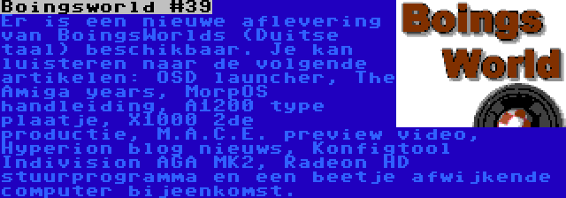 Boingsworld #39 | Er is een nieuwe aflevering van BoingsWorlds (Duitse taal) beschikbaar. Je kan luisteren naar de volgende artikelen: OSD launcher, The Amiga years, MorpOS handleiding, A1200 type plaatje, X1000 2de productie, M.A.C.E. preview video, Hyperion blog nieuws, Konfigtool Indivision AGA MK2, Radeon HD stuurprogramma en een beetje afwijkende computer bijeenkomst.