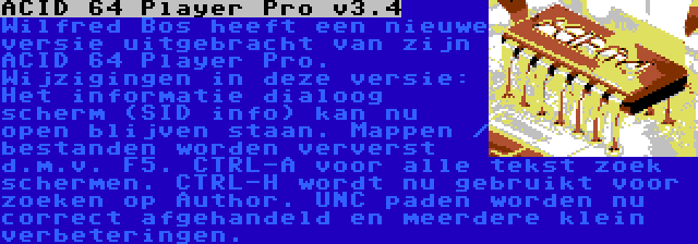 ACID 64 Player Pro v3.4 | Wilfred Bos heeft een nieuwe versie uitgebracht van zijn ACID 64 Player Pro. Wijzigingen in deze versie: Het informatie dialoog scherm (SID info) kan nu open blijven staan. Mappen / bestanden worden ververst d.m.v. F5. CTRL-A voor alle tekst zoek schermen. CTRL-H wordt nu gebruikt voor zoeken op Author. UNC paden worden nu correct afgehandeld en meerdere klein verbeteringen.