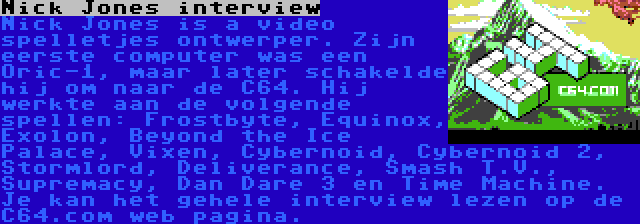 Nick Jones interview | Nick Jones is a video spelletjes ontwerper. Zijn eerste computer was een Oric-1, maar later schakelde hij om naar de C64. Hij werkte aan de volgende spellen: Frostbyte, Equinox, Exolon, Beyond the Ice Palace, Vixen, Cybernoid, Cybernoid 2, Stormlord, Deliverance, Smash T.V., Supremacy, Dan Dare 3 en Time Machine. Je kan het gehele interview lezen op de C64.com web pagina.