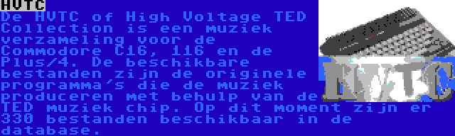 HVTC | De HVTC of High Voltage TED Collection is een muziek verzameling voor de Commodore C16, 116 en de Plus/4. De beschikbare bestanden zijn de originele programma's die de muziek produceren met behulp van de TED muziek chip. Op dit moment zijn er 330 bestanden beschikbaar in de database.