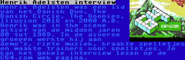 Henrik Adelsten interview | Henrik Adelsten was een lid van het Danish Duo, The Danish Circle, The Goonies, Illusion 2016 en 2000 A.D. Henrik was in the scene actief van de midden jaren 80 tot 1989. In de diverse groepen werkte hij aan demo's, ripte muziek, kraakte spelletjes en maakte trainers voor spelletjes. Je kan het gehele interview lezen op de C64.com web pagina.