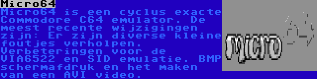 Micro64 | Micro64 is een cyclus exacte Commodore C64 emulator. De meest recente wijzigingen zijn: Er zijn diverse kleine foutjes verholpen. Verbeteringen voor de VIA6522 en SID emulatie. BMP schermafdruk en het maken van een AVI video.