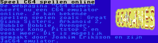 Speel C64 spellen online | De webpagina C64 Games heeft nu een C64 emulator online. Je kan bekende spellen spelen zoals: Great Giana Sisters, Arkanoid 2, Bubble Bobble, Avenger, Donkey Kong, Pitstop 2 en veel meer. Dit is mogelijk gemaakt door Joakim Eriksson en zijn JaC64 emulator.