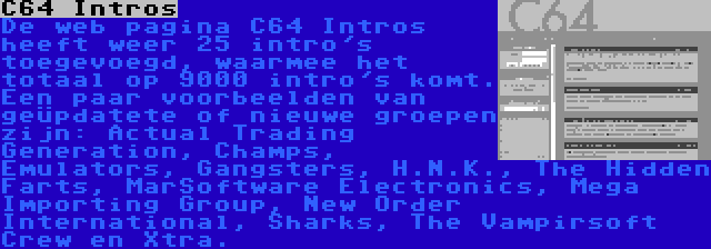 C64 Intros | De web pagina C64 Intros heeft weer 25 intro's toegevoegd, waarmee het totaal op 9000 intro's komt. Een paar voorbeelden van geüpdatete of nieuwe groepen zijn: Actual Trading Generation, Champs, Emulators, Gangsters, H.N.K., The Hidden Farts, MarSoftware Electronics, Mega Importing Group, New Order International, Sharks, The Vampirsoft Crew en Xtra.