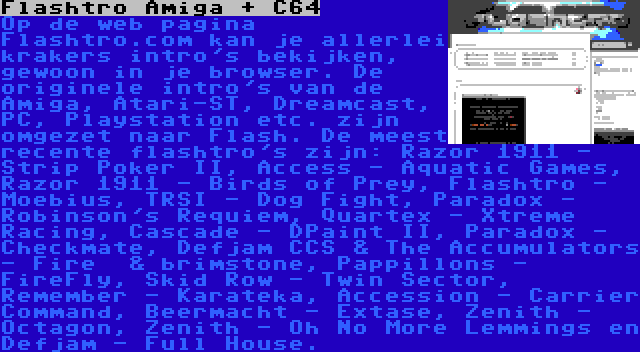 Flashtro Amiga + C64 | Op de web pagina Flashtro.com kan je allerlei krakers intro's bekijken, gewoon in je browser. De originele intro's van de Amiga, Atari-ST, Dreamcast, PC, Playstation etc. zijn omgezet naar Flash. De meest recente flashtro's zijn: Razor 1911 - Strip Poker II, Access - Aquatic Games, Razor 1911 - Birds of Prey, Flashtro - Moebius, TRSI - Dog Fight, Paradox - Robinson's Requiem, Quartex - Xtreme Racing, Cascade - DPaint II, Paradox - Checkmate, Defjam CCS & The Accumulators - Fire  & brimstone, Pappillons - FireFly, Skid Row - Twin Sector, Remember - Karateka, Accession - Carrier Command, Beermacht - Extase, Zenith - Octagon, Zenith - Oh No More Lemmings en Defjam - Full House.