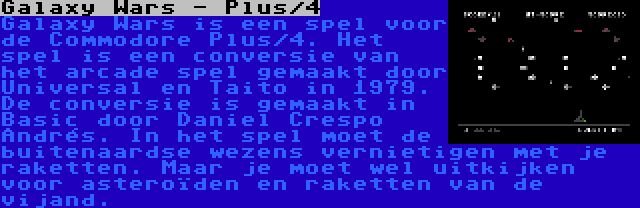 Galaxy Wars - Plus/4 | Galaxy Wars is een spel voor de Commodore Plus/4. Het spel is een conversie van het arcade spel gemaakt door Universal en Taito in 1979. De conversie is gemaakt in Basic door Daniel Crespo Andrés. In het spel moet de buitenaardse wezens vernietigen met je raketten. Maar je moet wel uitkijken voor asteroïden en raketten van de vijand.