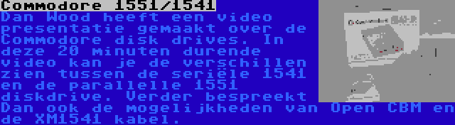 Commodore 1551/1541 | Dan Wood heeft een video presentatie gemaakt over de Commodore disk drives. In deze 20 minuten durende video kan je de verschillen zien tussen de seriële 1541 en de parallelle 1551 diskdrive. Verder bespreekt Dan ook de mogelijkheden van Open CBM en de XM1541 kabel.