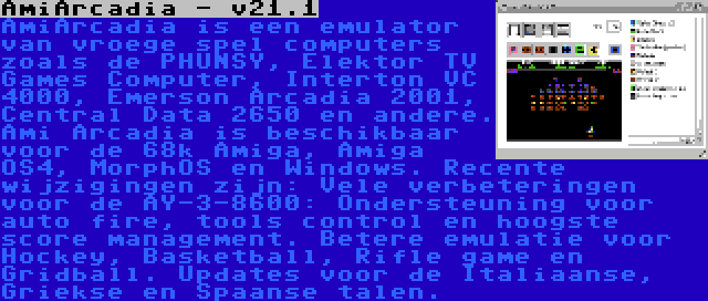 AmiArcadia - v21.1 | AmiArcadia is een emulator van vroege spel computers zoals de PHUNSY, Elektor TV Games Computer, Interton VC 4000, Emerson Arcadia 2001, Central Data 2650 en andere. Ami Arcadia is beschikbaar voor de 68k Amiga, Amiga OS4, MorphOS en Windows. Recente wijzigingen zijn: Vele verbeteringen voor de AY-3-8600: Ondersteuning voor auto fire, tools control en hoogste score management. Betere emulatie voor Hockey, Basketball, Rifle game en Gridball. Updates voor de Italiaanse, Griekse en Spaanse talen.