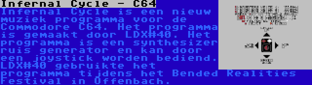 Infernal Cycle - C64 | Infernal Cycle is een nieuw muziek programma voor de Commodore C64. Het programma is gemaakt door LDX#40. Het programma is een synthesizer ruis generator en kan door een joystick worden bediend. LDX#40 gebruikte het programma tijdens het Bended Realities Festival in Offenbach.