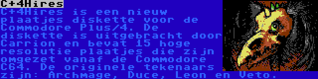 C+4Hires | C+4Hires is een nieuw plaatjes diskette voor de Commodore Plus/4. De diskette is uitgebracht door Carrion en bevat 15 hoge resolutie plaatjes die zijn omgezet vanaf de Commodore C64. De originele tekenaars zijn: Archmage, Duce, Leon en Veto.