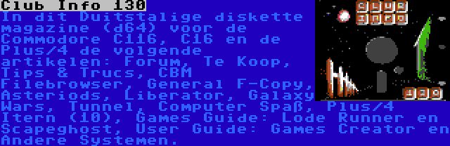 Club Info 130 | In dit Duitstalige diskette magazine (d64) voor de Commodore C116, C16 en de Plus/4 de volgende artikelen: Forum, Te Koop, Tips & Trucs, CBM Filebrowser, General F-Copy, Asteriods, Liberator, Galaxy Wars, Tunnel, Computer Spaß, Plus/4 Itern (10), Games Guide: Lode Runner en Scapeghost, User Guide: Games Creator en Andere Systemen.