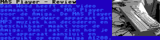 MAS Player - Review | Dan Wood heeft een video gemaakt over de MAS Player voor de Amiga. De MAS Player is een hardware apparaat dat MP3 muziek kan decoderen en beschikbaar maakt voor de Amiga. Dan laat zien hoe je het apparaat aansluit en gebruikt op een Amiga A1200.