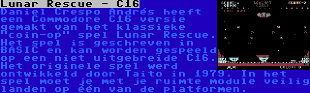 Lunar Rescue - C16 | Daniel Crespo Andrés heeft een Commodore C16 versie gemakt van het klassieke coin-op spel Lunar Rescue. Het spel is geschreven in BASIC en kan worden gespeeld op een niet uitgebreide C16. Het originele spel werd ontwikkeld door Taito in 1979. In het spel moet je met je ruimte module veilig landen op één van de platformen.