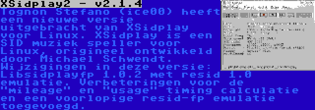 XSidplay2 - v2.1.4 | Tognon Stefano (ice00) heeft een nieuwe versie uitgebracht van XSidplay voor Linux. XSidplay is een SID muziek speller voor Linux, origineel ontwikkeld door Michael Schwendt. Wijzigingen in deze versie: Libsidplayfp 1.0.2 met resid 1.0 emulatie. Verbeteringen voor de mileage en usage timing calculatie en een voorlopige resid-fp emulatie toegevoegd.