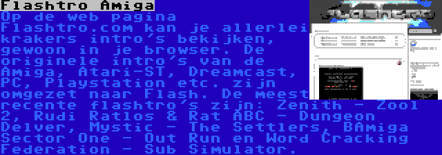 Flashtro Amiga | Op de web pagina Flashtro.com kan je allerlei krakers intro's bekijken, gewoon in je browser. De originele intro's van de Amiga, Atari-ST, Dreamcast, PC, Playstation etc. zijn omgezet naar Flash. De meest recente flashtro's zijn: Zenith - Zool 2, Rudi Ratlos & Rat ABC - Dungeon Delver, Mystic - The Settlers, BAmiga Sector One - Out Run en Word Cracking Federation - Sub Simulator.