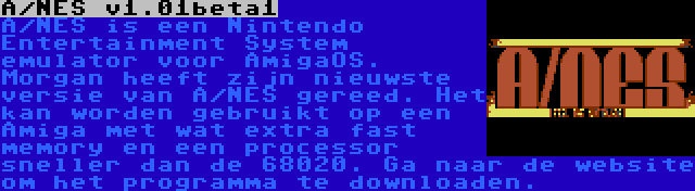 A/NES v1.01beta1 | A/NES is een Nintendo Entertainment System emulator voor AmigaOS. Morgan heeft zijn nieuwste versie van A/NES gereed. Het kan worden gebruikt op een Amiga met wat extra fast memory en een processor sneller dan de 68020. Ga naar de website om het programma te downloaden.