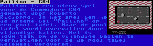 Pallino - C64 | Pallino is een nieuw spel voor de Commodore C64 gemaakt door Roberto Ricioppo. In het spel ben je de groene bal Pallino op een pool tafel. Maar de pool tafel wordt overvallen door vijandige ballen. Het is jouw taak om de vijandige ballen te vernietigen voor ze de pool tabel helemaal veroveren.