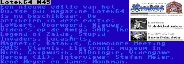 Lotek64 #45 | Een nieuwe editie van het Duitse pdf magazine Lotek64 is nu beschikbaar. De artikelen in deze editie: Lo*bert, Voorwoord, Nieuws, Video's op de Amiga 500, The Legend of Zalda, Stupid Invaders, LucasArts, Magnetic, Katakis, Commodore Meeting 2013, Ctaegis, Electronic museum in Wien, Chipmusik, SIDologie, Videogame Heroes (11), Interviews: Stefan Meier, René Meyer en James Monkman.