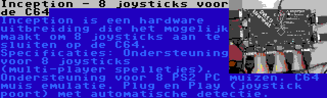 Inception - 8 joysticks voor de C64 | Inception is een hardware uitbreiding die het mogelijk maakt om 8 joysticks aan te sluiten op de C64. Specificaties: Ondersteuning voor 8 joysticks (multi-player spelletjes). Ondersteuning voor 8 PS2 PC muizen. C64 muis emulatie. Plug en Play (joystick poort) met automatische detectie.