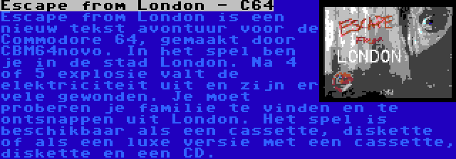 Escape from London - C64 | Escape from London is een nieuw tekst avontuur voor de Commodore 64, gemaakt door CBM64novo. In het spel ben je in de stad London. Na 4 of 5 explosie valt de elektriciteit uit en zijn er vele gewonden. Je moet proberen je familie te vinden en te ontsnappen uit London. Het spel is beschikbaar als een cassette, diskette of als een luxe versie met een cassette, diskette en een CD.