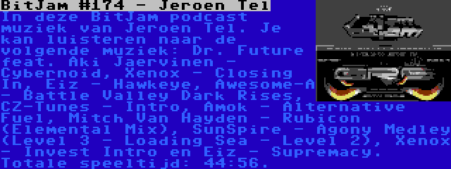 BitJam #174 - Jeroen Tel | In deze BitJam podcast muziek van Jeroen Tel. Je kan luisteren naar de volgende muziek: Dr. Future feat. Aki Jaervinen - Cybernoid, Xenox - Closing In, Eiz - Hawkeye, Awesome-A - Battle Valley Dark Rises, CZ-Tunes - Intro, Amok - Alternative Fuel, Mitch Van Hayden - Rubicon (Elemental Mix), SunSpire - Agony Medley (Level 3 - Loading Sea - Level 2), Xenox - Invest Intro en Eiz - Supremacy. Totale speeltijd: 44:56.