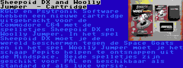 Sheepoid DX and Woolly Jumper  - Cartridge | RGCD en Psytronik Software hebben een nieuwe cartridge uitgebracht voor de Commodore C64 met de spelletjes Sheepoid DX en Woolly Jumper. In het spel Sheepoid DX moet je de wereld beschermen tegen de Space Goats en in het spel Woolly Jumper moet je het schaap Pepito helpen te ontsnappen uit de Mindspace. Beide spelletjes zijn geschikt voor PAL en beschikbaar als standard of als luxe versie.