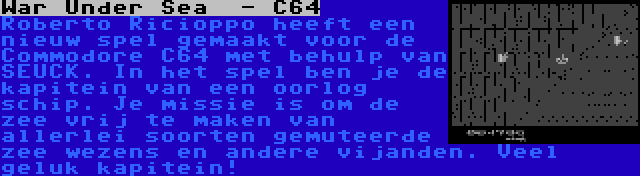 War Under Sea  - C64 | Roberto Ricioppo heeft een nieuw spel gemaakt voor de Commodore C64 met behulp van SEUCK. In het spel ben je de kapitein van een oorlog schip. Je missie is om de zee vrij te maken van allerlei soorten gemuteerde zee wezens en andere vijanden. Veel geluk kapitein!