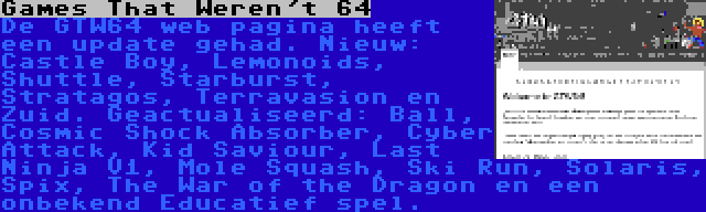 Games That Weren't 64 | De GTW64 web pagina heeft een update gehad. Nieuw: Castle Boy, Lemonoids, Shuttle, Starburst, Stratagos, Terravasion en Zuid. Geactualiseerd: Ball, Cosmic Shock Absorber, Cyber Attack, Kid Saviour, Last Ninja V1, Mole Squash, Ski Run, Solaris, Spix, The War of the Dragon en een onbekend Educatief spel.