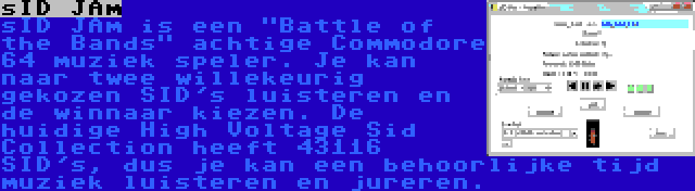 sID JAm | sID JAm is een Battle of the Bands achtige Commodore 64 muziek speler. Je kan naar twee willekeurig gekozen SID's luisteren en de winnaar kiezen. De huidige High Voltage Sid Collection heeft 43116 SID's, dus je kan een behoorlijke tijd muziek luisteren en jureren.