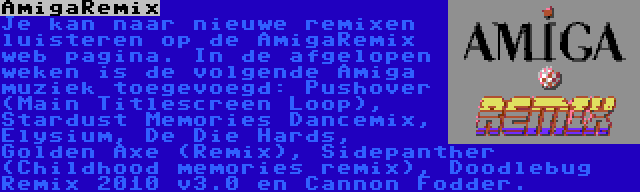 AmigaRemix | Je kan naar nieuwe remixen luisteren op de AmigaRemix web pagina. In de afgelopen weken is de volgende Amiga muziek toegevoegd: Pushover (Main Titlescreen Loop), Stardust Memories Dancemix, Elysium, De Die Hards, Golden Axe (Remix), Sidepanther (Childhood memories remix), Doodlebug Remix 2010 v3.0 en Cannon Fodder.