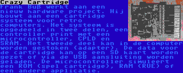 Crazy Cartridge | Frank Buß werkt aan een nieuw hardware project. Hij bouwt aan een cartridge systeem voor retro computers. Het systeem is opgedeeld in twee delen, een controller print met een microcontroller, CPLD en SRAM. Het tweede deel kan in de computer worden gestoken (adapter). De data voor de cartridge kan op een SD kaart worden gezet of via de USB aansluiting worden geladen. De microcontroller simuleert een ROM (spel cartridge), RAM (RUE) of een andere applicatie.