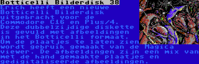 Botticelli Bilderdisk 38 | Erich heeft een nieuwe Botticelli Bilderdisk uitgebracht voor de Commodore C16 en Plus/4. Deze dubbelzijdige diskette is gevuld met afbeeldingen in het Botticelli formaat. Om de plaatjes te laten zien wordt gebruik gemaakt van de Magica viewer. De afbeeldingen zijn een mix van met de hand gemaakte plaatjes en gedigitaliseerde afbeeldingen.