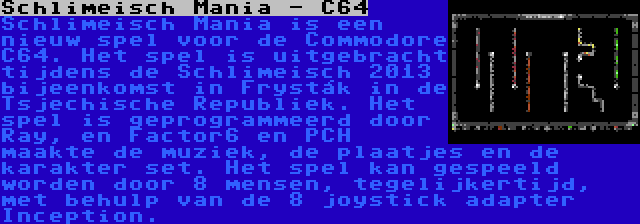 Schlimeisch Mania - C64 | Schlimeisch Mania is een nieuw spel voor de Commodore C64. Het spel is uitgebracht tijdens de Schlimeisch 2013 bijeenkomst in Fryšták in de Tsjechische Republiek. Het spel is geprogrammeerd door Ray, en Factor6 en PCH maakte de muziek, de plaatjes en de karakter set. Het spel kan gespeeld worden door 8 mensen, tegelijkertijd, met behulp van de 8 joystick adapter Inception.