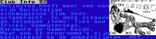 Club Info 92 | Unlimited heeft weer een van zijn Duitstalige diskmagazine Club Info uitgebracht. In deze uitgave de volgende items: Tips and Tricks, Computerspas, Hardware en Games Guide. Maar ook 11 programma's zijn beschikbaar op de dubbelzijdige .d64.