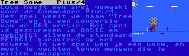 Tree Some - Plus/4 | Luca heeft een spel gemaakt voor de Commodore Plus/4. Het spel heeft de naam Tree Some en is een conversie van de C64 versie. Het spel is geschreven in BASIC en gebruikt alleen de standaard PETSCII karakters op het scherm. In het spel ben je een boom, en moet je vechten tegen mensen die je willen omkappen.