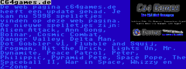 C64games.de | De web pagina c64games.de heeft een update gehad. Je kan nu 5998 spelletjes vinden op deze web pagina. De nieuwe spelletjes zijn: Alien Attack, Ann Gong, Bolnar, Cosmic Combat, Danger Valley, Delta Man, Dot Gobbler v1, Flubble and Squij, Frogman, Hit the Brick, Lights On, Mr. Dynamite, Peace Patrol, Peter, Philippic, Pyramid Pete, Space Pope, The Spaceball II, War in Space, Whizzy en Z-Zone.