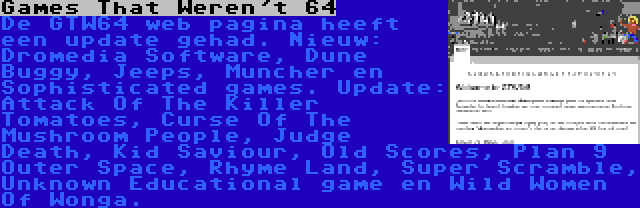  Games That Weren't 64 | De GTW64 web pagina heeft een update gehad. Nieuw: Dromedia Software, Dune Buggy, Jeeps, Muncher en Sophisticated games. Update: Attack Of The Killer Tomatoes, Curse Of The Mushroom People, Judge Death, Kid Saviour, Old Scores, Plan 9 Outer Space, Rhyme Land, Super Scramble, Unknown Educational game en Wild Women Of Wonga.