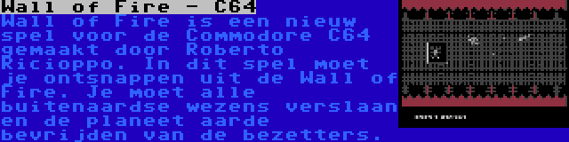 Wall of Fire - C64 | Wall of Fire is een nieuw spel voor de Commodore C64 gemaakt door Roberto Ricioppo. In dit spel moet je ontsnappen uit de Wall of Fire. Je moet alle buitenaardse wezens verslaan en de planeet aarde bevrijden van de bezetters.