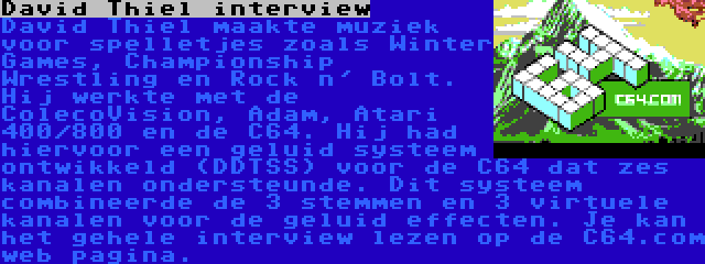 David Thiel interview | David Thiel maakte muziek voor spelletjes zoals Winter Games, Championship Wrestling en Rock n' Bolt. Hij werkte met de ColecoVision, Adam, Atari 400/800 en de C64. Hij had hiervoor een geluid systeem ontwikkeld (DDTSS) voor de C64 dat zes kanalen ondersteunde. Dit systeem combineerde de 3 stemmen en 3 virtuele kanalen voor de geluid effecten. Je kan het gehele interview lezen op de C64.com web pagina.