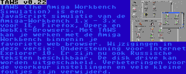 TAWS v0.22 | TAWS (The Amiga Workbench Simulation) is een JavaScript simulatie van de Amiga-Workbench 1.x - 3.x voor IE, Firefox, Opera en WebKit-Browsers. Met TAWS kan je werken met de Amiga Workbench binnenin je favoriete web browser. Wijzigingen in deze versie: Ondersteuning voor Internet Explorer 10. Er zijn nu ook Russische teksten beschikbaar. De disk drive kan worden uitgeschakeld. Verbeteringen voor de voorkeur instellingen en vele kleine foutjes zijn verwijderd.