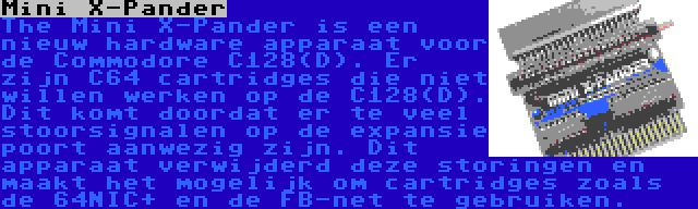 Mini X-Pander | The Mini X-Pander is een nieuw hardware apparaat voor de Commodore C128(D). Er zijn C64 cartridges die niet willen werken op de C128(D). Dit komt doordat er te veel stoorsignalen op de expansie poort aanwezig zijn. Dit apparaat verwijderd deze storingen en maakt het mogelijk om cartridges zoals de 64NIC+ en de FB-net te gebruiken.