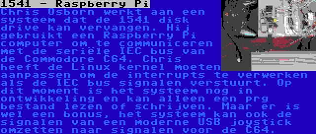 1541 - Raspberry Pi | Chris Osborn werkt aan een systeem dat de 1541 disk drive kan vervangen. Hij gebruikt een Raspberry Pi computer om te communiceren met de seriële IEC bus van de Commodore C64. Chris heeft de Linux kernel moeten aanpassen om de interrupts te verwerken als de IEC bus signalen verstuurt. Op dit moment is het systeem nog in ontwikkeling en kan alleen een prg bestand lezen of schrijven. Maar er is wel een bonus, het systeem kan ook de signalen van een moderne USB joystick omzetten naar signalen voor de C64.